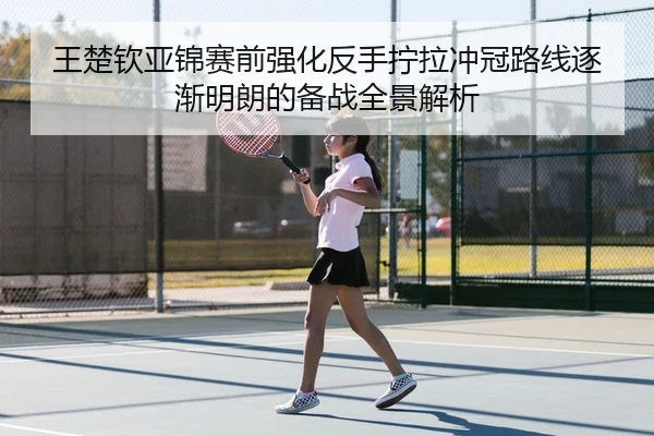 王楚钦亚锦赛前强化反手拧拉冲冠路线逐渐明朗的备战全景解析